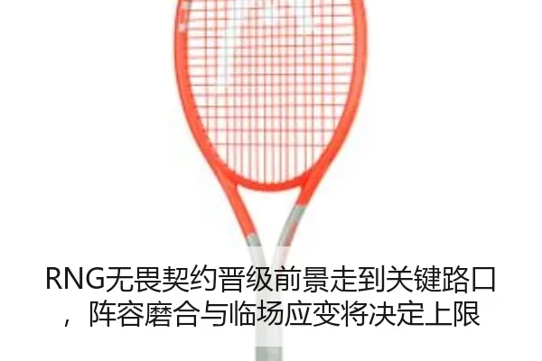 RNG无畏契约晋级前景走到关键路口，阵容磨合与临场应变将决定上限 - ViLa Sports
